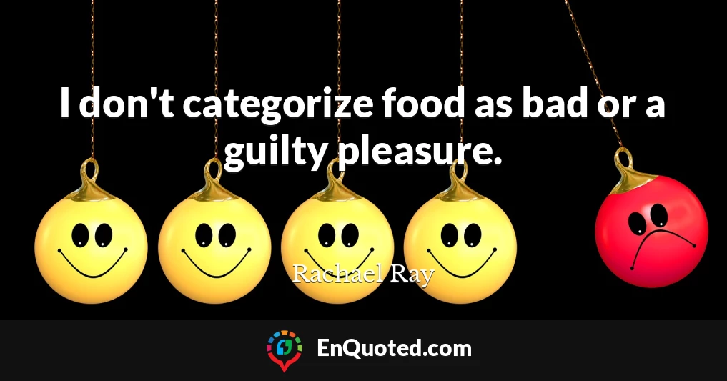 I don't categorize food as bad or a guilty pleasure.