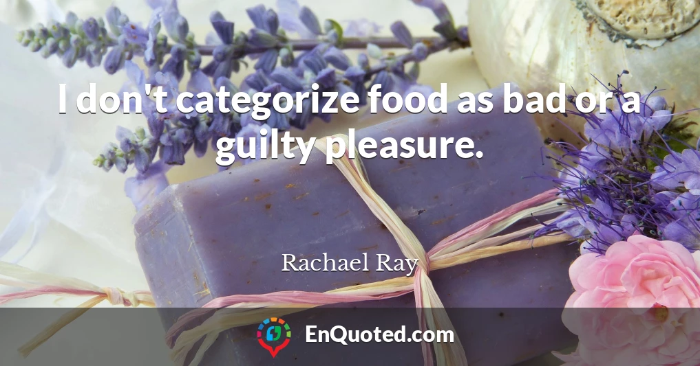 I don't categorize food as bad or a guilty pleasure.