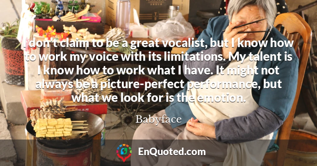 I don't claim to be a great vocalist, but I know how to work my voice with its limitations. My talent is I know how to work what I have. It might not always be a picture-perfect performance, but what we look for is the emotion.