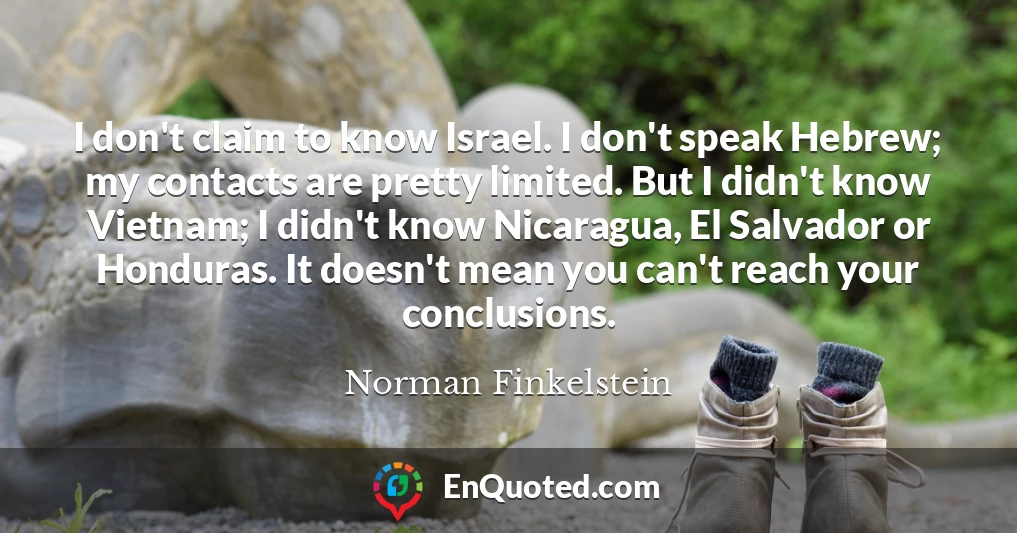 I don't claim to know Israel. I don't speak Hebrew; my contacts are pretty limited. But I didn't know Vietnam; I didn't know Nicaragua, El Salvador or Honduras. It doesn't mean you can't reach your conclusions.