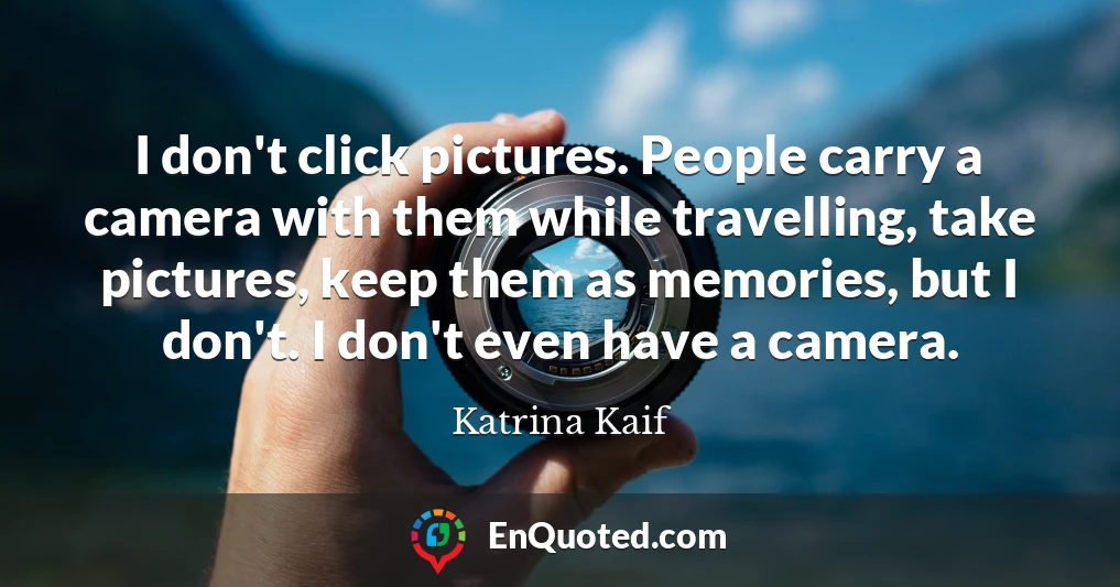 I don't click pictures. People carry a camera with them while travelling, take pictures, keep them as memories, but I don't. I don't even have a camera.