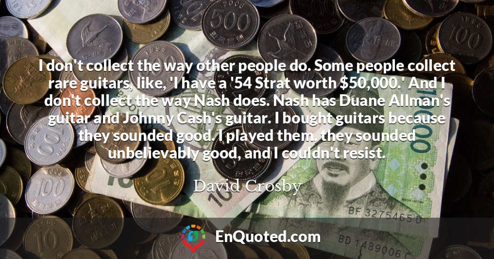 I don't collect the way other people do. Some people collect rare guitars, like, 'I have a '54 Strat worth $50,000.' And I don't collect the way Nash does. Nash has Duane Allman's guitar and Johnny Cash's guitar. I bought guitars because they sounded good. I played them, they sounded unbelievably good, and I couldn't resist.