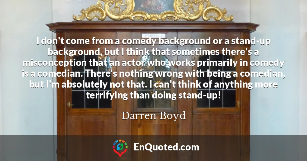 I don't come from a comedy background or a stand-up background, but I think that sometimes there's a misconception that an actor who works primarily in comedy is a comedian. There's nothing wrong with being a comedian, but I'm absolutely not that. I can't think of anything more terrifying than doing stand-up!
