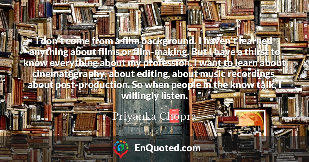 I don't come from a film background. I haven't learned anything about films or film-making. But I have a thirst to know everything about my profession. I want to learn about cinematography, about editing, about music recordings, about post-production. So when people in the know talk, I willingly listen.