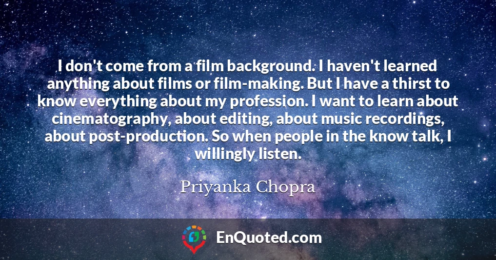 I don't come from a film background. I haven't learned anything about films or film-making. But I have a thirst to know everything about my profession. I want to learn about cinematography, about editing, about music recordings, about post-production. So when people in the know talk, I willingly listen.