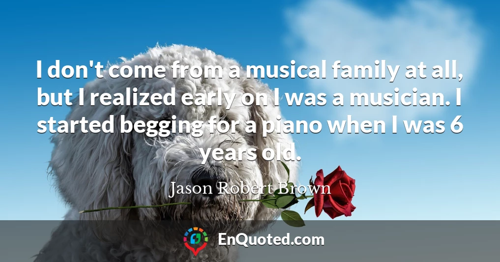 I don't come from a musical family at all, but I realized early on I was a musician. I started begging for a piano when I was 6 years old.
