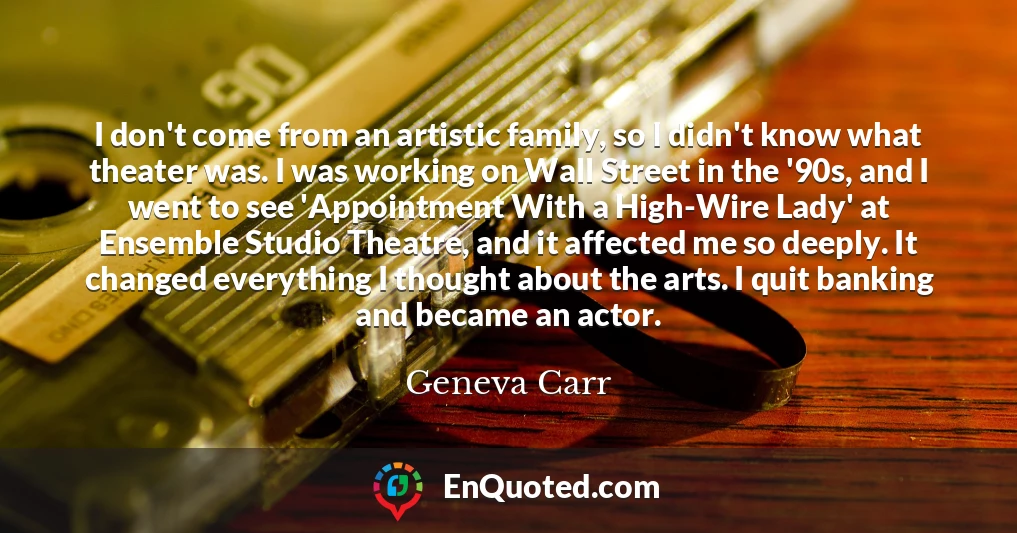 I don't come from an artistic family, so I didn't know what theater was. I was working on Wall Street in the '90s, and I went to see 'Appointment With a High-Wire Lady' at Ensemble Studio Theatre, and it affected me so deeply. It changed everything I thought about the arts. I quit banking and became an actor.