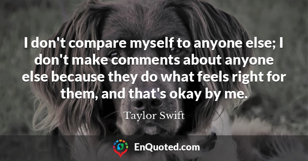 I don't compare myself to anyone else; I don't make comments about anyone else because they do what feels right for them, and that's okay by me.