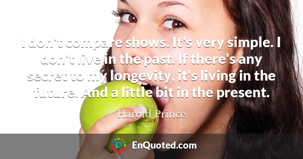 I don't compare shows. It's very simple. I don't live in the past. If there's any secret to my longevity, it's living in the future. And a little bit in the present.