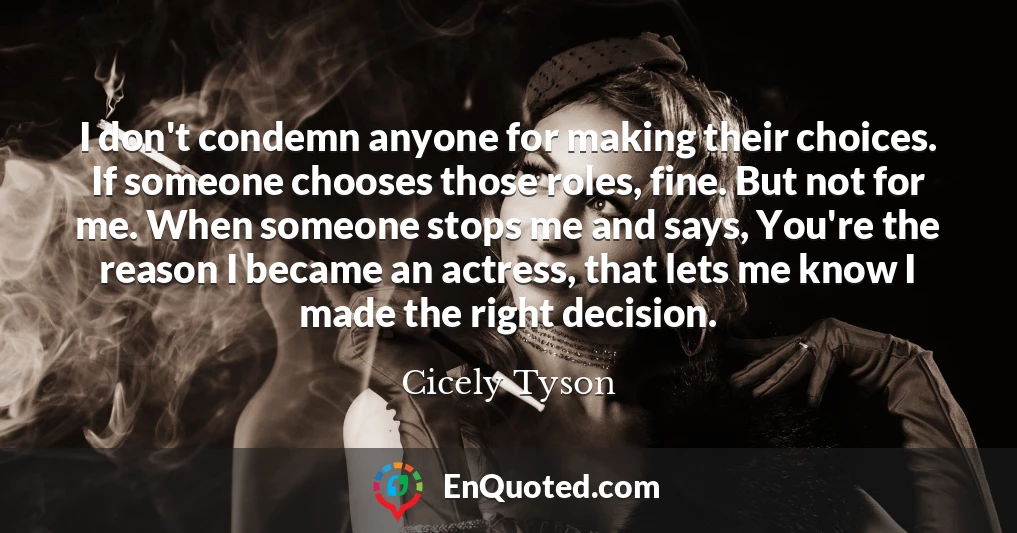 I don't condemn anyone for making their choices. If someone chooses those roles, fine. But not for me. When someone stops me and says, You're the reason I became an actress, that lets me know I made the right decision.