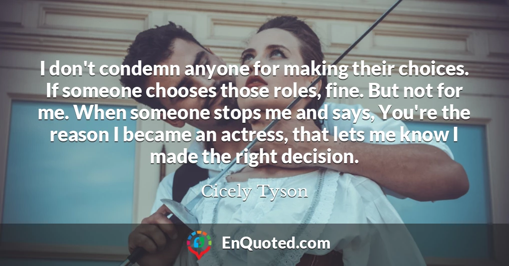 I don't condemn anyone for making their choices. If someone chooses those roles, fine. But not for me. When someone stops me and says, You're the reason I became an actress, that lets me know I made the right decision.