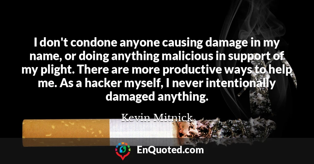 I don't condone anyone causing damage in my name, or doing anything malicious in support of my plight. There are more productive ways to help me. As a hacker myself, I never intentionally damaged anything.