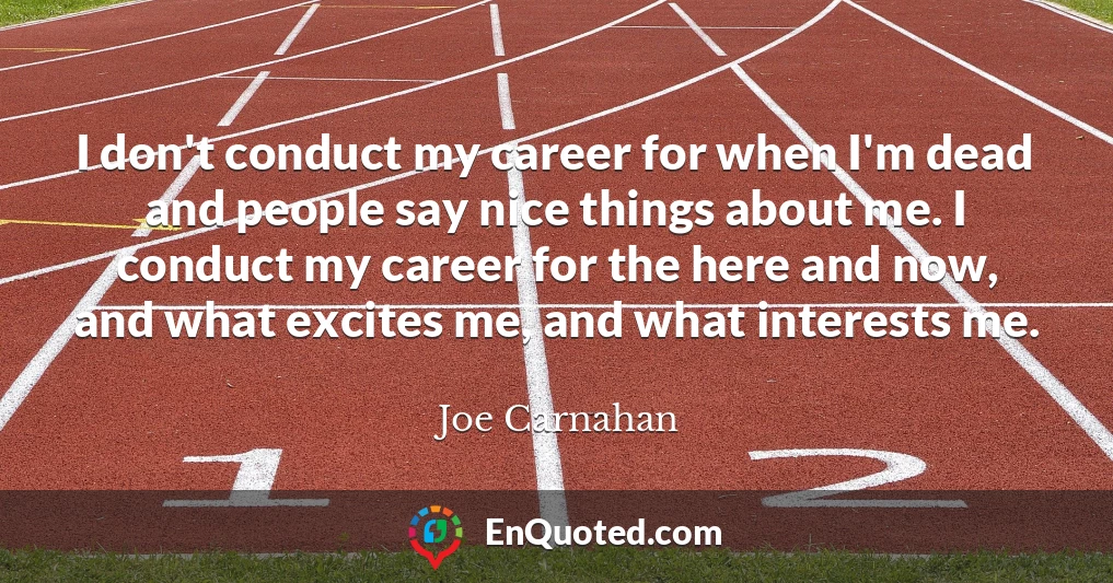 I don't conduct my career for when I'm dead and people say nice things about me. I conduct my career for the here and now, and what excites me, and what interests me.