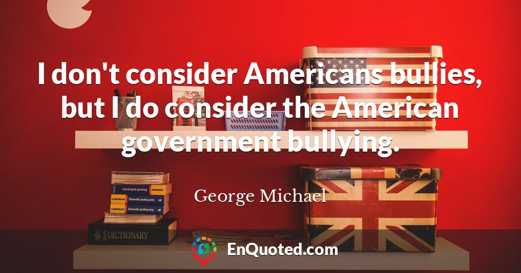 I don't consider Americans bullies, but I do consider the American government bullying.
