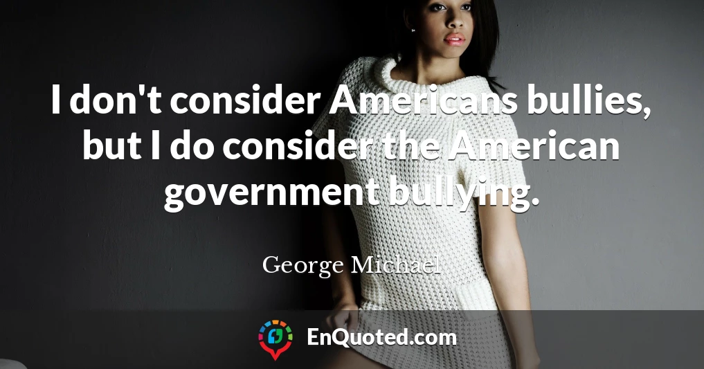 I don't consider Americans bullies, but I do consider the American government bullying.