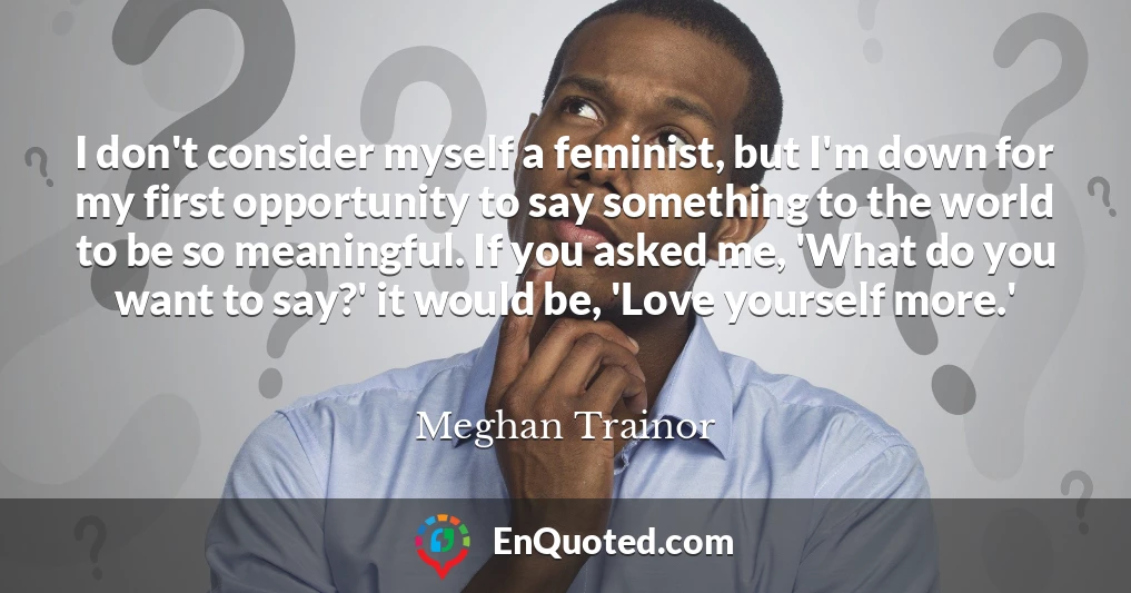 I don't consider myself a feminist, but I'm down for my first opportunity to say something to the world to be so meaningful. If you asked me, 'What do you want to say?' it would be, 'Love yourself more.'