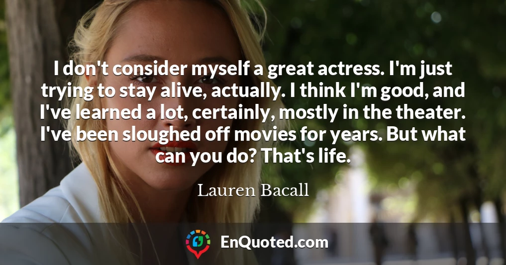 I don't consider myself a great actress. I'm just trying to stay alive, actually. I think I'm good, and I've learned a lot, certainly, mostly in the theater. I've been sloughed off movies for years. But what can you do? That's life.