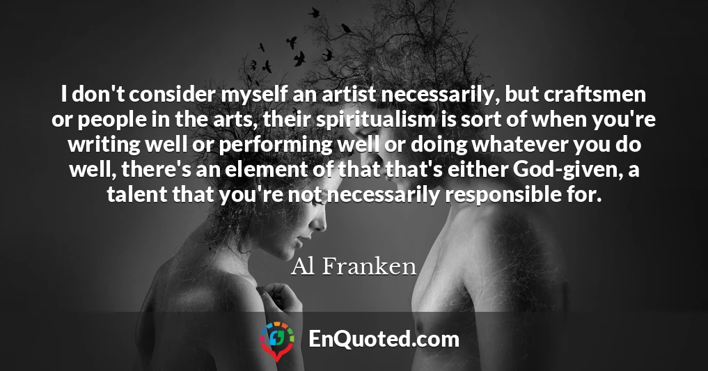 I don't consider myself an artist necessarily, but craftsmen or people in the arts, their spiritualism is sort of when you're writing well or performing well or doing whatever you do well, there's an element of that that's either God-given, a talent that you're not necessarily responsible for.