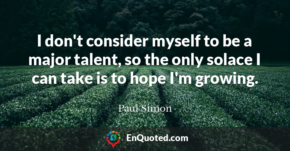 I don't consider myself to be a major talent, so the only solace I can take is to hope I'm growing.
