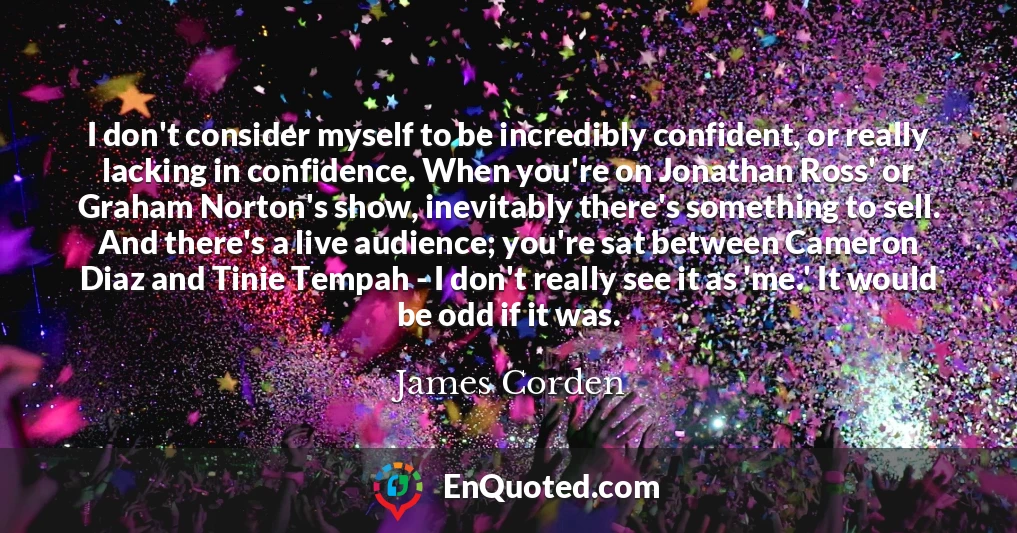 I don't consider myself to be incredibly confident, or really lacking in confidence. When you're on Jonathan Ross' or Graham Norton's show, inevitably there's something to sell. And there's a live audience; you're sat between Cameron Diaz and Tinie Tempah - I don't really see it as 'me.' It would be odd if it was.