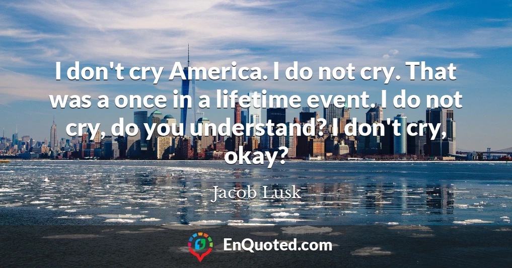I don't cry America. I do not cry. That was a once in a lifetime event. I do not cry, do you understand? I don't cry, okay?