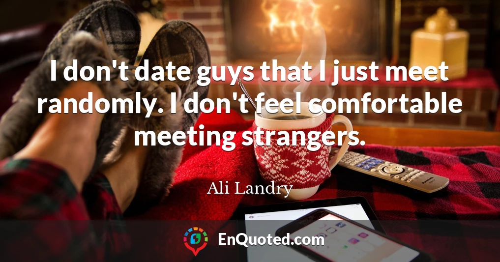 I don't date guys that I just meet randomly. I don't feel comfortable meeting strangers.