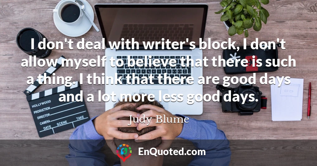 I don't deal with writer's block, I don't allow myself to believe that there is such a thing. I think that there are good days and a lot more less good days.