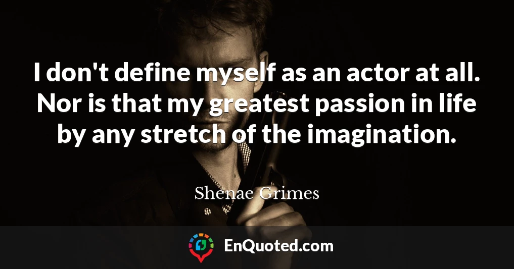 I don't define myself as an actor at all. Nor is that my greatest passion in life by any stretch of the imagination.