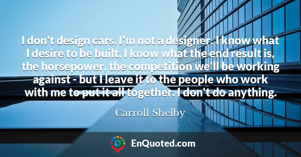 I don't design cars. I'm not a designer. I know what I desire to be built, I know what the end result is, the horsepower, the competition we'll be working against - but I leave it to the people who work with me to put it all together. I don't do anything.