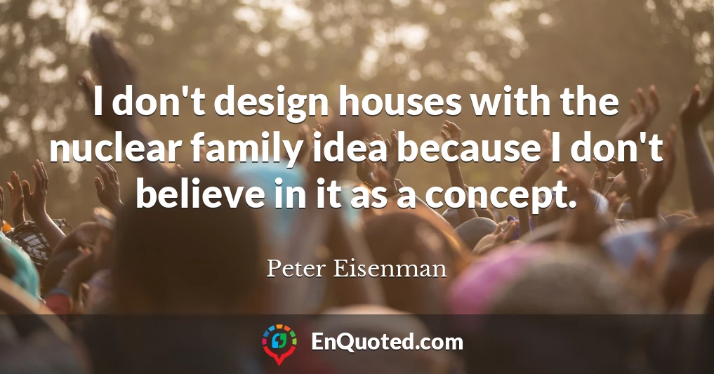 I don't design houses with the nuclear family idea because I don't believe in it as a concept.