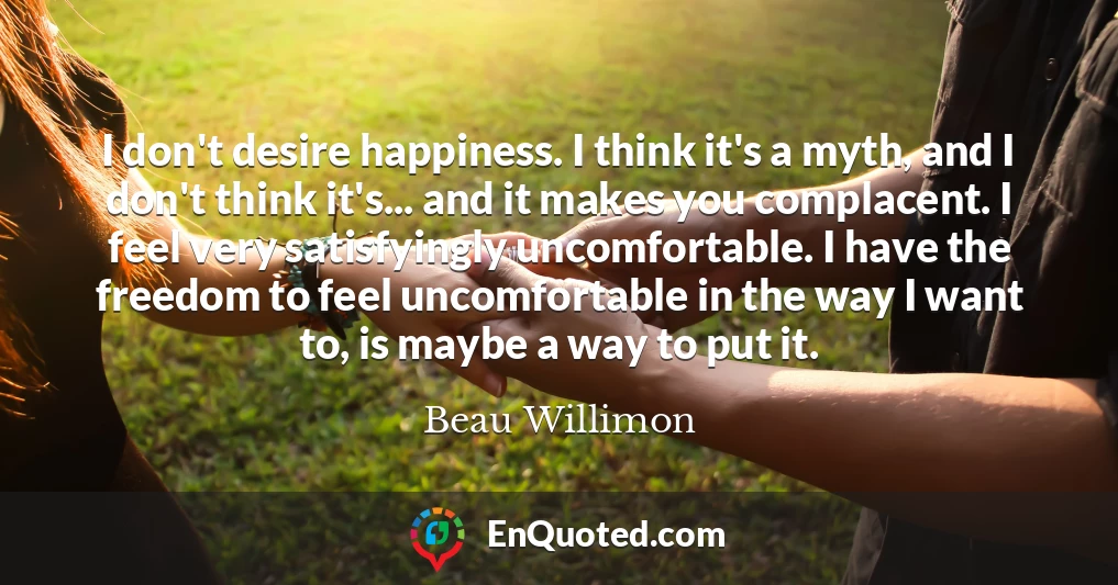 I don't desire happiness. I think it's a myth, and I don't think it's... and it makes you complacent. I feel very satisfyingly uncomfortable. I have the freedom to feel uncomfortable in the way I want to, is maybe a way to put it.