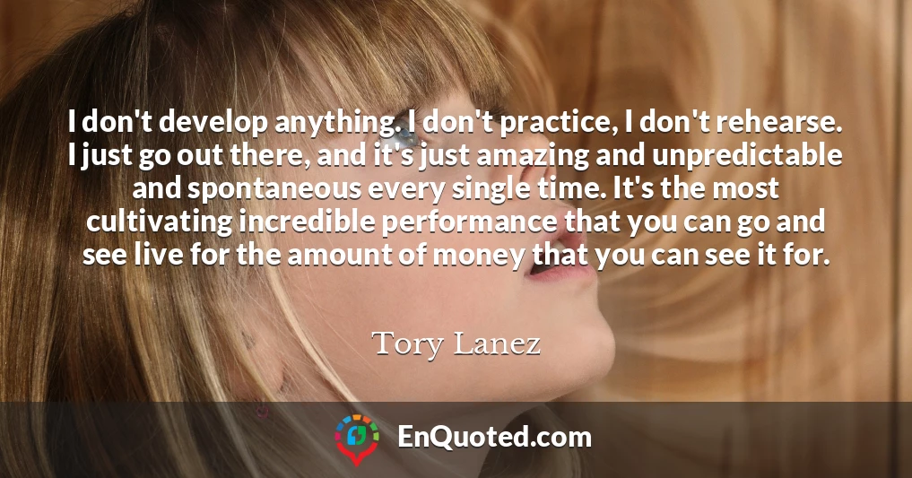 I don't develop anything. I don't practice, I don't rehearse. I just go out there, and it's just amazing and unpredictable and spontaneous every single time. It's the most cultivating incredible performance that you can go and see live for the amount of money that you can see it for.