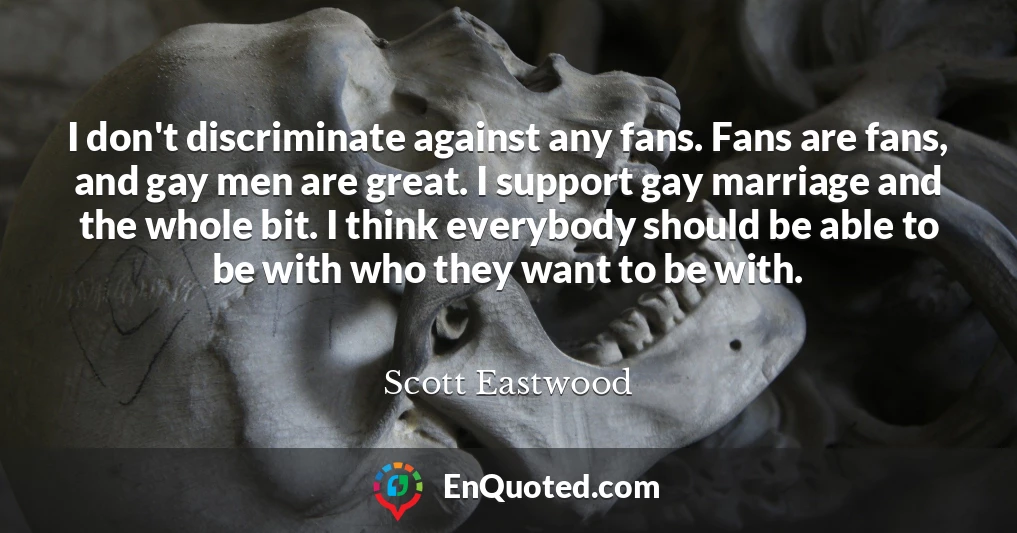 I don't discriminate against any fans. Fans are fans, and gay men are great. I support gay marriage and the whole bit. I think everybody should be able to be with who they want to be with.