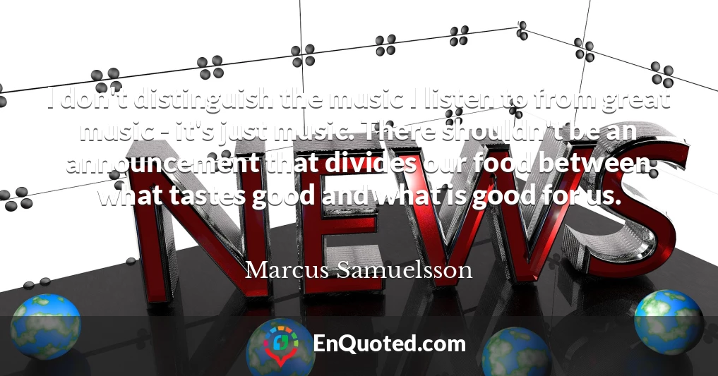 I don't distinguish the music I listen to from great music - it's just music. There shouldn't be an announcement that divides our food between what tastes good and what is good for us.
