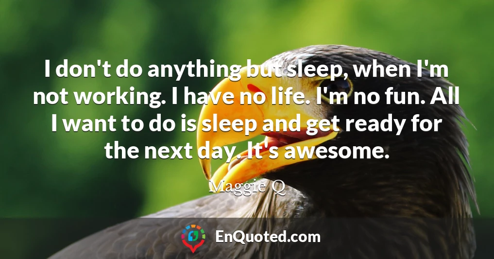 I don't do anything but sleep, when I'm not working. I have no life. I'm no fun. All I want to do is sleep and get ready for the next day. It's awesome.