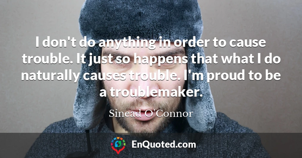I don't do anything in order to cause trouble. It just so happens that what I do naturally causes trouble. I'm proud to be a troublemaker.