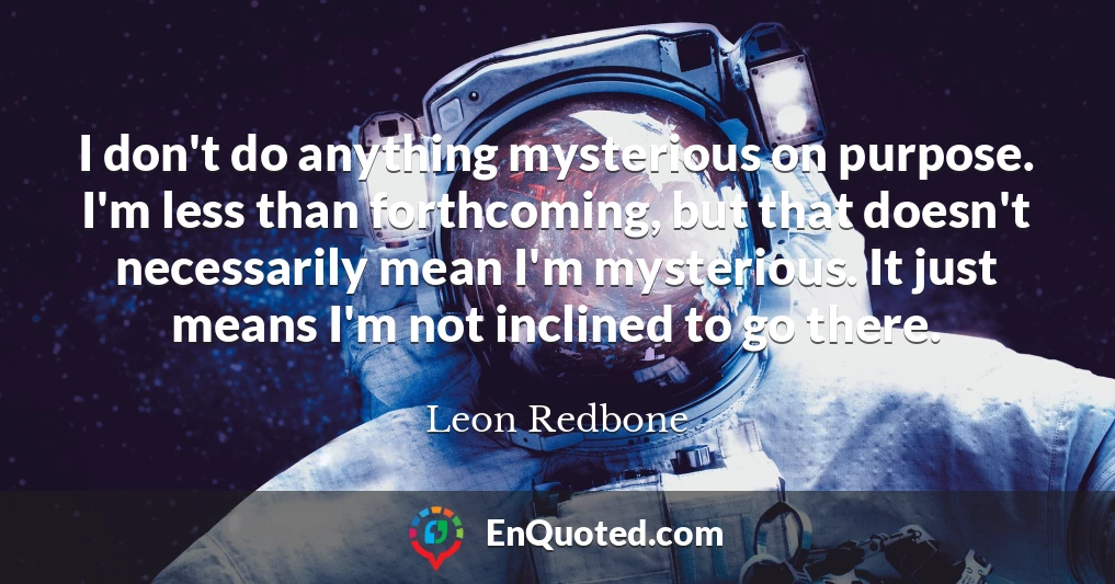 I don't do anything mysterious on purpose. I'm less than forthcoming, but that doesn't necessarily mean I'm mysterious. It just means I'm not inclined to go there.