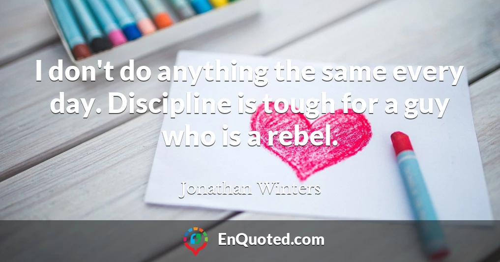 I don't do anything the same every day. Discipline is tough for a guy who is a rebel.