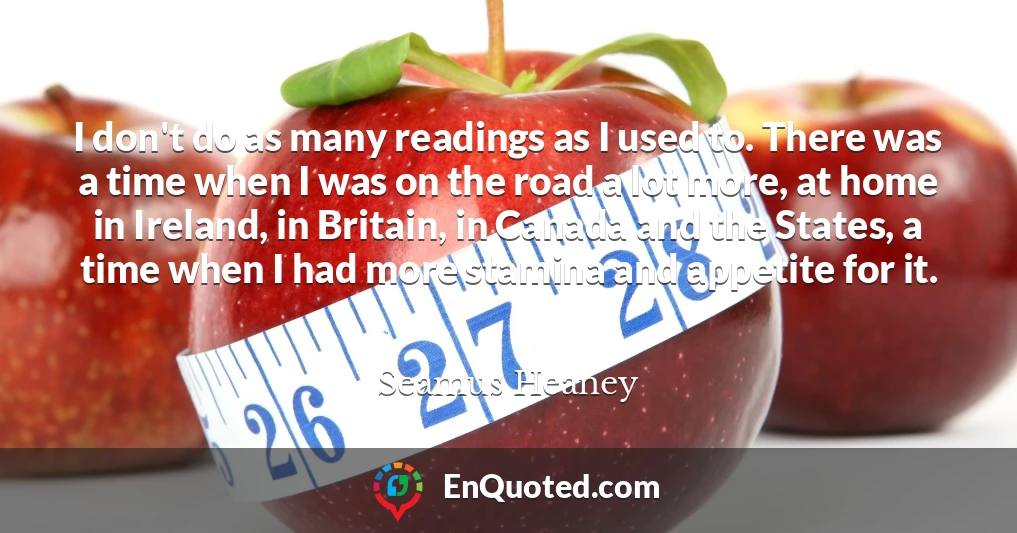 I don't do as many readings as I used to. There was a time when I was on the road a lot more, at home in Ireland, in Britain, in Canada and the States, a time when I had more stamina and appetite for it.