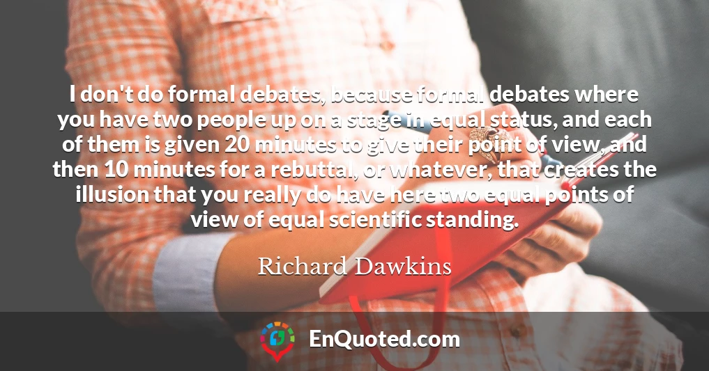 I don't do formal debates, because formal debates where you have two people up on a stage in equal status, and each of them is given 20 minutes to give their point of view, and then 10 minutes for a rebuttal, or whatever, that creates the illusion that you really do have here two equal points of view of equal scientific standing.