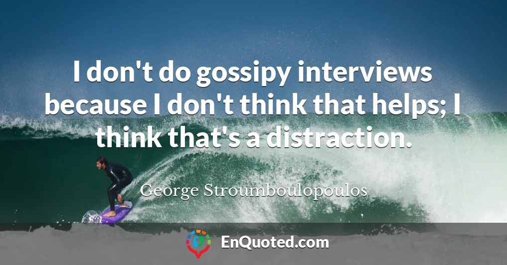 I don't do gossipy interviews because I don't think that helps; I think that's a distraction.