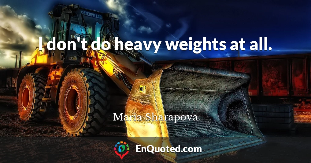 I don't do heavy weights at all.