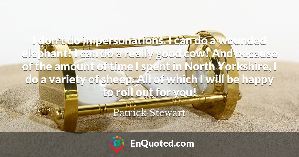 I don't do impersonations. I can do a wounded elephant! I can do a really good cow! And because of the amount of time I spent in North Yorkshire, I do a variety of sheep. All of which I will be happy to roll out for you!