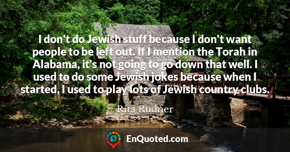 I don't do Jewish stuff because I don't want people to be left out. If I mention the Torah in Alabama, it's not going to go down that well. I used to do some Jewish jokes because when I started, I used to play lots of Jewish country clubs.