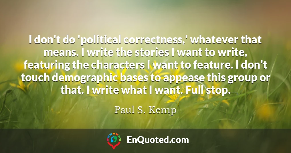 I don't do 'political correctness,' whatever that means. I write the stories I want to write, featuring the characters I want to feature. I don't touch demographic bases to appease this group or that. I write what I want. Full stop.