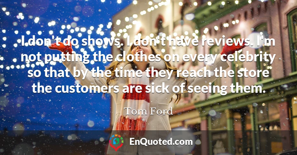 I don't do shows. I don't have reviews. I'm not putting the clothes on every celebrity so that by the time they reach the store the customers are sick of seeing them.