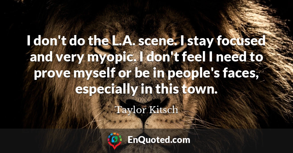 I don't do the L.A. scene. I stay focused and very myopic. I don't feel I need to prove myself or be in people's faces, especially in this town.