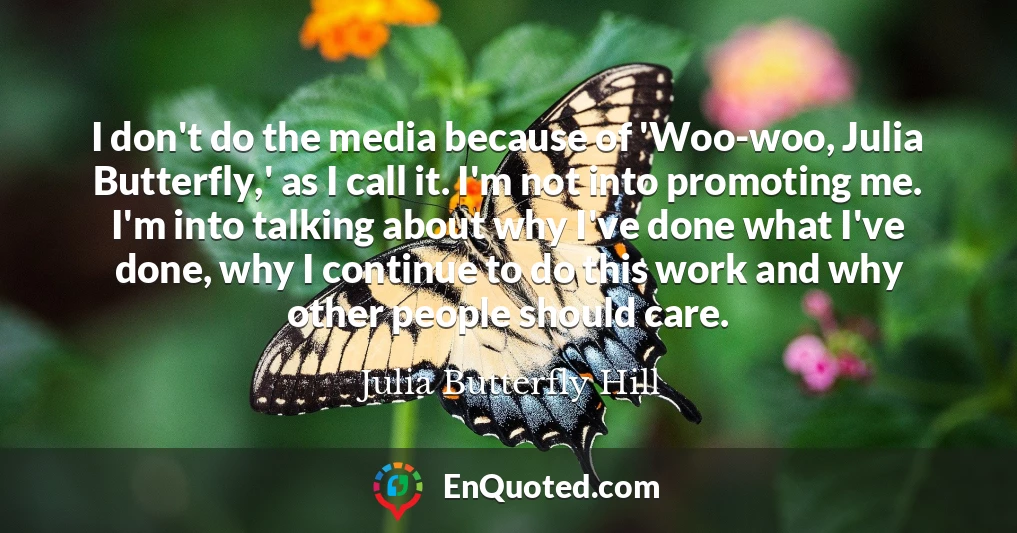I don't do the media because of 'Woo-woo, Julia Butterfly,' as I call it. I'm not into promoting me. I'm into talking about why I've done what I've done, why I continue to do this work and why other people should care.