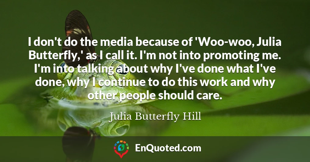 I don't do the media because of 'Woo-woo, Julia Butterfly,' as I call it. I'm not into promoting me. I'm into talking about why I've done what I've done, why I continue to do this work and why other people should care.