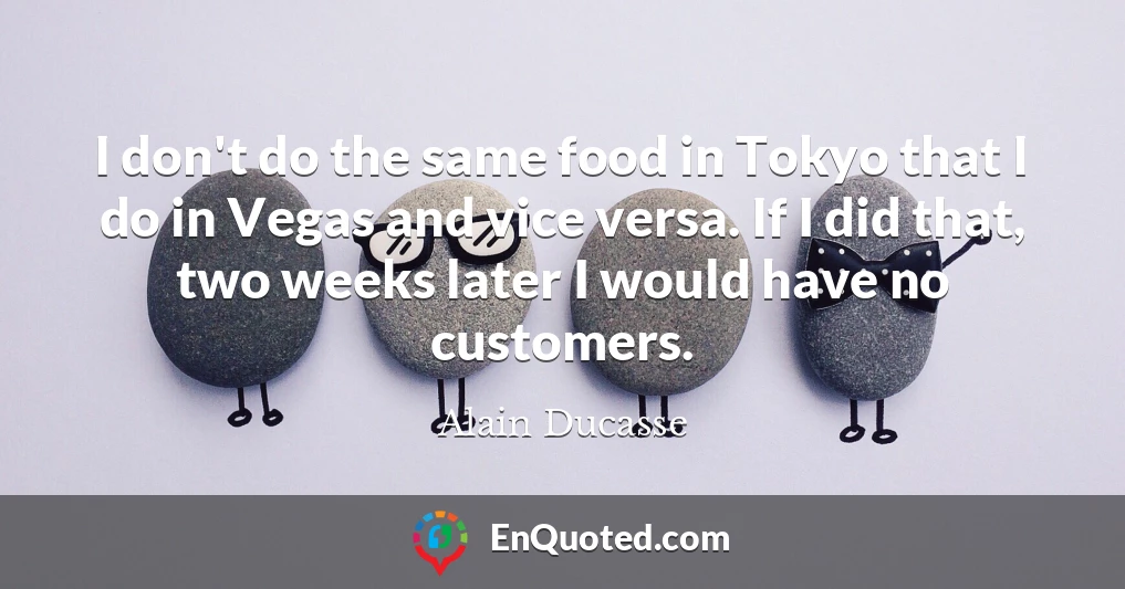 I don't do the same food in Tokyo that I do in Vegas and vice versa. If I did that, two weeks later I would have no customers.